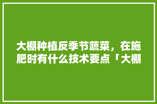 大棚种植反季节蔬菜，在施肥时有什么技术要点「大棚蔬菜种植用肥技巧视频」 大棚种植反季节蔬菜，在施肥时有什么技术要点「大棚蔬菜种植用肥技巧视频」 花朵知识