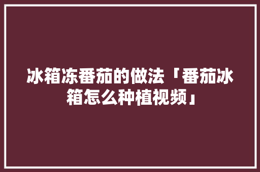 冰箱冻番茄的做法「番茄冰箱怎么种植视频」