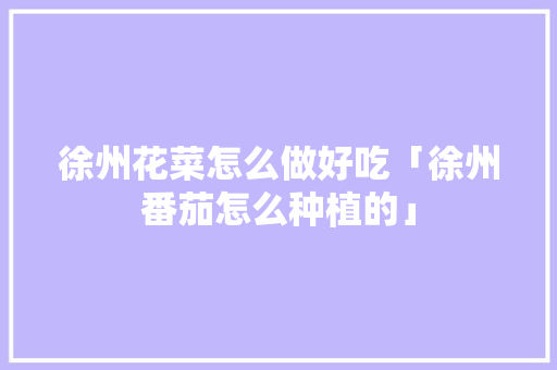 徐州花菜怎么做好吃「徐州番茄怎么种植的」