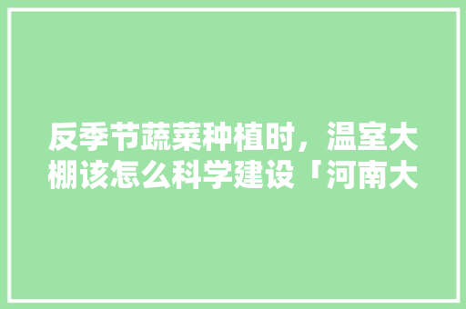 反季节蔬菜种植时，温室大棚该怎么科学建设「河南大棚蔬菜种植技巧视频」 反季节蔬菜种植时，温室大棚该怎么科学建设「河南大棚蔬菜种植技巧视频」 种植技巧