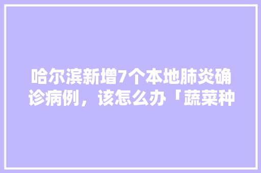 哈尔滨新增7个本地肺炎确诊病例，该怎么办「蔬菜种植杀菌技巧视频教程全集」 哈尔滨新增7个本地肺炎确诊病例，该怎么办「蔬菜种植杀菌技巧视频教程全集」 植物种类