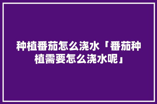 种植番茄怎么浇水「番茄种植需要怎么浇水呢」 种植番茄怎么浇水「番茄种植需要怎么浇水呢」 植物种类