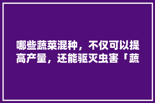 哪些蔬菜混种，不仅可以提高产量，还能驱灭虫害「蔬菜种植搭配技巧视频」