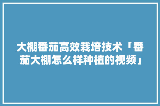 大棚番茄高效栽培技术「番茄大棚怎么样种植的视频」 大棚番茄高效栽培技术「番茄大棚怎么样种植的视频」 花朵知识