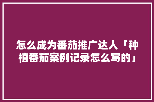 怎么成为番茄推广达人「种植番茄案例记录怎么写的」 怎么成为番茄推广达人「种植番茄案例记录怎么写的」 花朵知识
