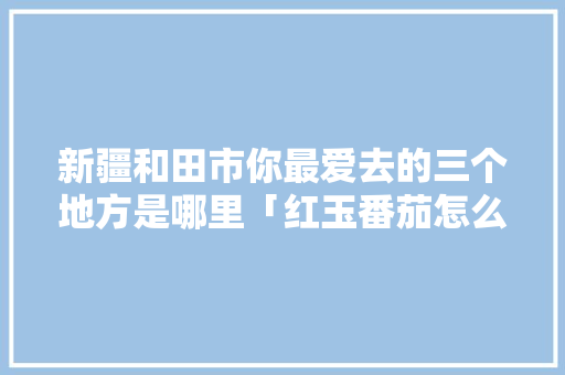 新疆和田市你最爱去的三个地方是哪里「红玉番茄怎么种植方法视频」