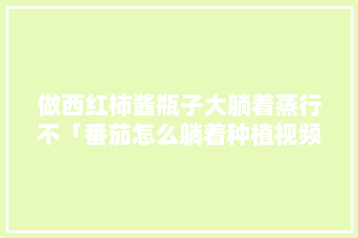 做西红柿酱瓶子大躺着蒸行不「番茄怎么躺着种植视频」 做西红柿酱瓶子大躺着蒸行不「番茄怎么躺着种植视频」 种植技巧