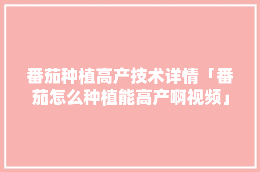 番茄种植高产技术详情「番茄怎么种植能高产啊视频」 番茄种植高产技术详情「番茄怎么种植能高产啊视频」 土壤施肥