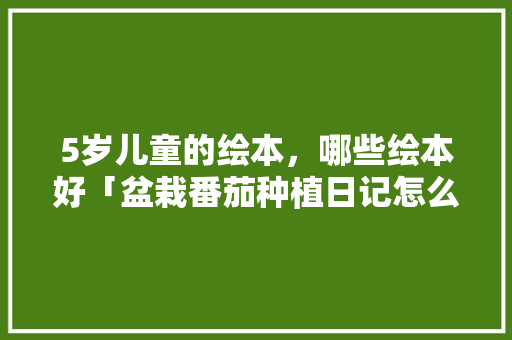 5岁儿童的绘本，哪些绘本好「盆栽番茄种植日记怎么写的」 5岁儿童的绘本，哪些绘本好「盆栽番茄种植日记怎么写的」 番茄病虫害防治