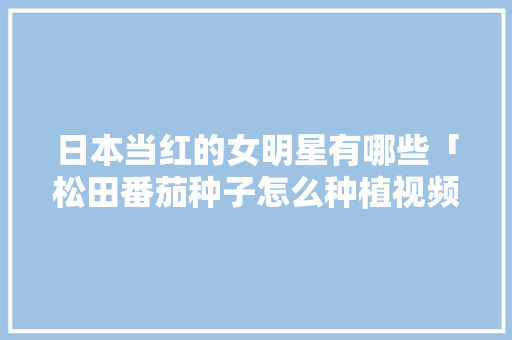 日本当红的女明星有哪些「松田番茄种子怎么种植视频」 日本当红的女明星有哪些「松田番茄种子怎么种植视频」 番茄病虫害防治