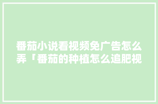 番茄小说看视频免广告怎么弄「番茄的种植怎么追肥视频教程」 番茄小说看视频免广告怎么弄「番茄的种植怎么追肥视频教程」 种植技巧