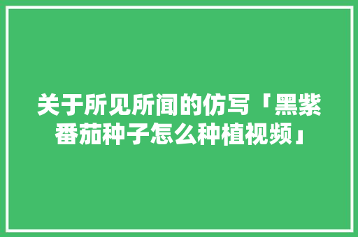 关于所见所闻的仿写「黑紫番茄种子怎么种植视频」 关于所见所闻的仿写「黑紫番茄种子怎么种植视频」 植物种类