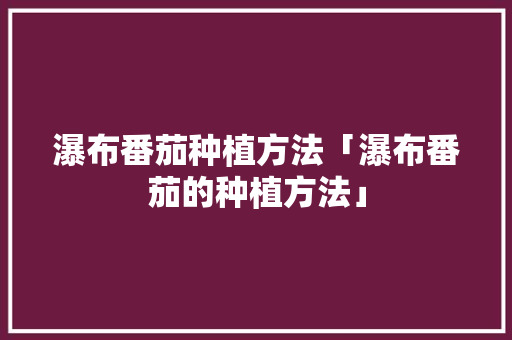 瀑布番茄种植方法「瀑布番茄的种植方法」 瀑布番茄种植方法「瀑布番茄的种植方法」 农业常识