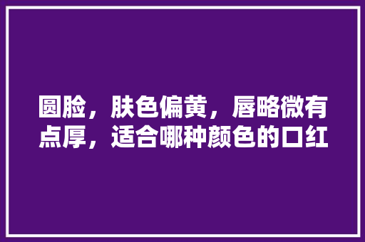 圆脸，肤色偏黄，唇略微有点厚，适合哪种颜色的口红「布朗番茄怎么种植的图片大全」