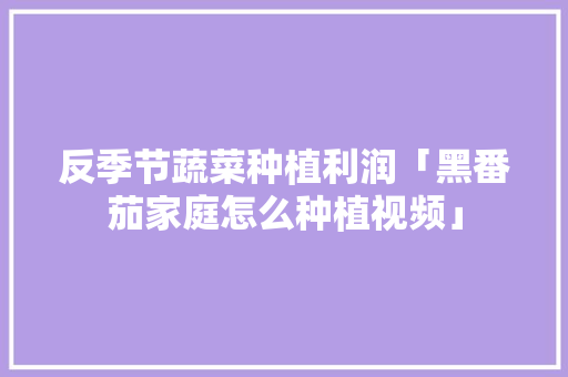 反季节蔬菜种植利润「黑番茄家庭怎么种植视频」 反季节蔬菜种植利润「黑番茄家庭怎么种植视频」 植物种类