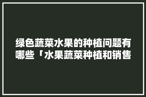 绿色蔬菜水果的种植问题有哪些「水果蔬菜种植和销售技巧有哪些」 农业常识 绿色蔬菜水果的种植问题有哪些「水果蔬菜种植和销售技巧有哪些」 绿色蔬菜水果的种植问题有哪些「水果蔬菜种植和销售技巧有哪些」 农业常识