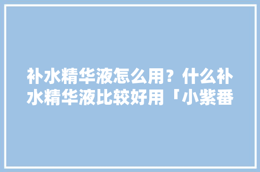补水精华液怎么用？什么补水精华液比较好用「小紫番茄怎么种植方法视频」