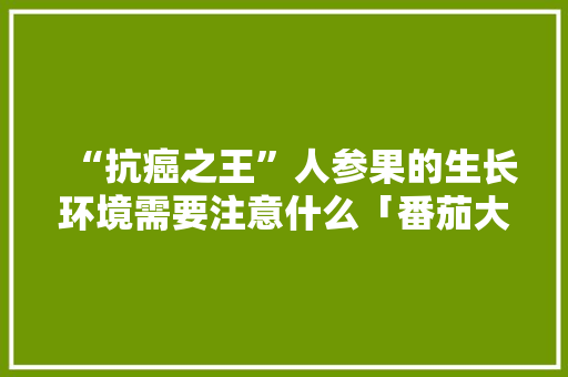 “抗癌之王”人参果的生长环境需要注意什么「番茄大王怎么种植视频」 “抗癌之王”人参果的生长环境需要注意什么「番茄大王怎么种植视频」 番茄种植技巧