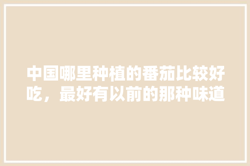 中国哪里种植的番茄比较好吃，最好有以前的那种味道「油瓶种番茄怎么种植视频」 中国哪里种植的番茄比较好吃，最好有以前的那种味道「油瓶种番茄怎么种植视频」 农业常识