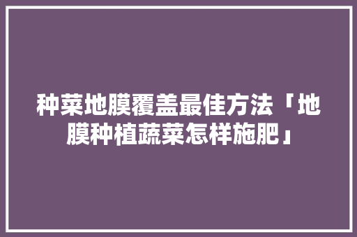 种菜地膜覆盖最佳方法「地膜种植蔬菜怎样施肥」