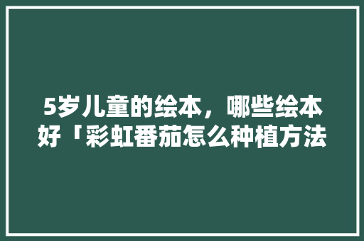 5岁儿童的绘本，哪些绘本好「彩虹番茄怎么种植方法视频」