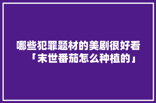 哪些犯罪题材的美剧很好看「末世番茄怎么种植的」 哪些犯罪题材的美剧很好看「末世番茄怎么种植的」 土壤施肥