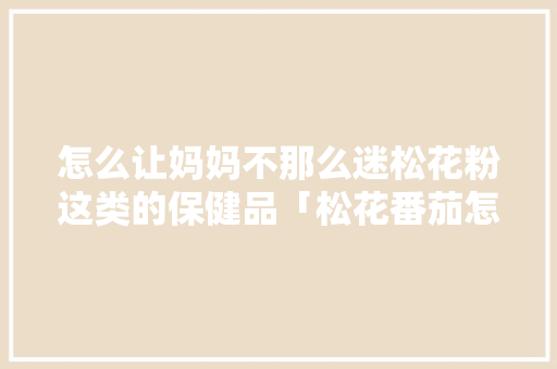怎么让妈妈不那么迷松花粉这类的保健品「松花番茄怎么种植方法视频」