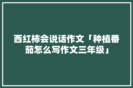 西红柿会说话作文「种植番茄怎么写作文三年级」 西红柿会说话作文「种植番茄怎么写作文三年级」 农业常识