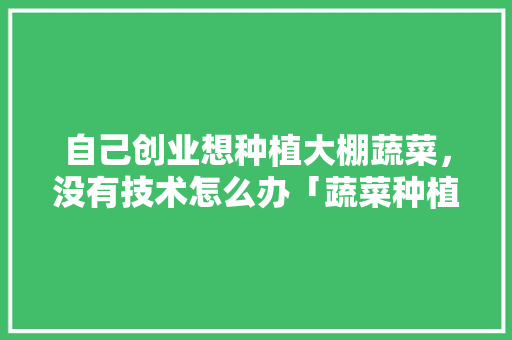 自己创业想种植大棚蔬菜，没有技术怎么办「蔬菜种植技巧书电子版下载」 自己创业想种植大棚蔬菜，没有技术怎么办「蔬菜种植技巧书电子版下载」 番茄种植技巧
