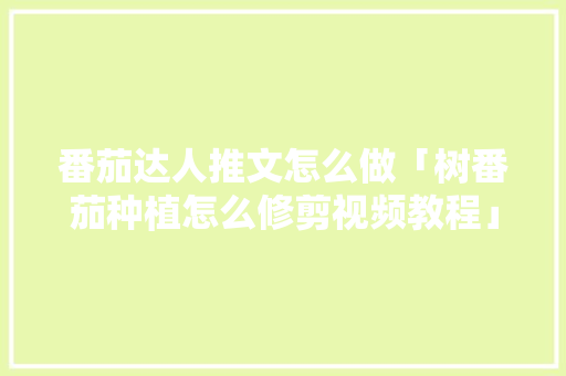 番茄达人推文怎么做「树番茄种植怎么修剪视频教程」 番茄达人推文怎么做「树番茄种植怎么修剪视频教程」 花朵知识
