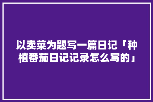 以卖菜为题写一篇日记「种植番茄日记记录怎么写的」