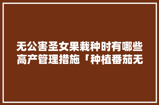 无公害圣女果栽种时有哪些高产管理措施「种植番茄无公害怎么办呢」 无公害圣女果栽种时有哪些高产管理措施「种植番茄无公害怎么办呢」 种植技巧