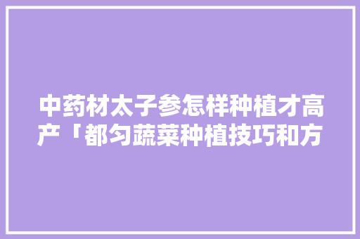 中药材太子参怎样种植才高产「都匀蔬菜种植技巧和方法」 中药材太子参怎样种植才高产「都匀蔬菜种植技巧和方法」 土壤施肥