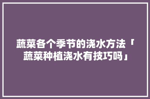 蔬菜各个季节的浇水方法「蔬菜种植浇水有技巧吗」 蔬菜各个季节的浇水方法「蔬菜种植浇水有技巧吗」 农业常识