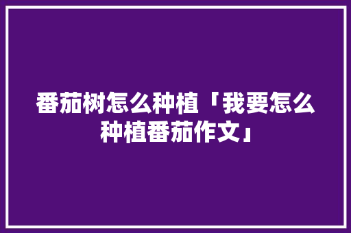 番茄树怎么种植「我要怎么种植番茄作文」 番茄树怎么种植「我要怎么种植番茄作文」 种植技巧