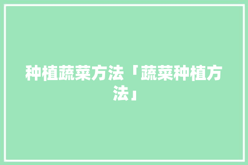 种植蔬菜方法「蔬菜种植方法」 种植蔬菜方法「蔬菜种植方法」 农业常识