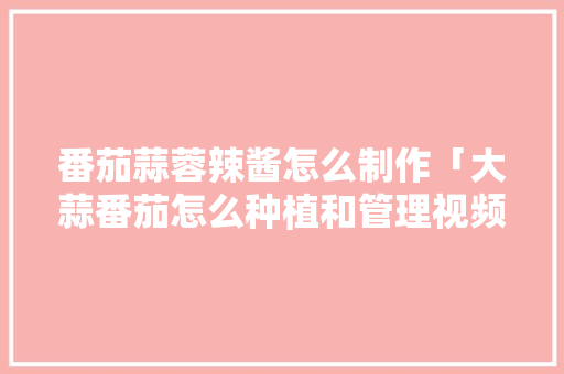 番茄蒜蓉辣酱怎么制作「大蒜番茄怎么种植和管理视频」 番茄蒜蓉辣酱怎么制作「大蒜番茄怎么种植和管理视频」 番茄种植技巧