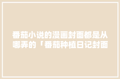 番茄小说的漫画封面都是从哪弄的「番茄种植日记封面怎么画好看」