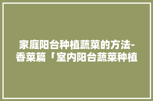 家庭阳台种植蔬菜的方法-香菜篇「室内阳台蔬菜种植技巧视频」 家庭阳台种植蔬菜的方法-香菜篇「室内阳台蔬菜种植技巧视频」 农业常识
