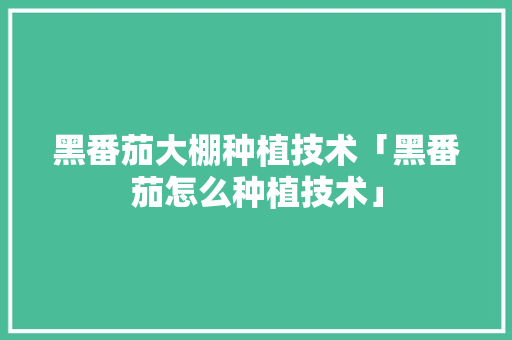 黑番茄大棚种植技术「黑番茄怎么种植技术」 黑番茄大棚种植技术「黑番茄怎么种植技术」 花朵知识