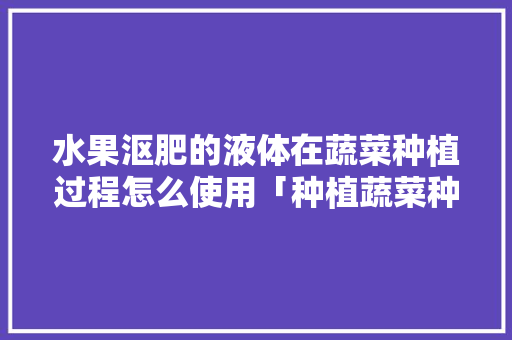 水果沤肥的液体在蔬菜种植过程怎么使用「种植蔬菜种植水果小技巧视频」