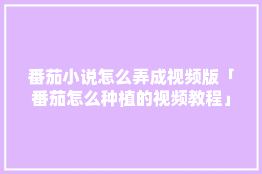 番茄小说怎么弄成视频版「番茄怎么种植的视频教程」 番茄小说怎么弄成视频版「番茄怎么种植的视频教程」 植物种类