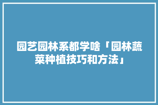 园艺园林系都学啥「园林蔬菜种植技巧和方法」 园艺园林系都学啥「园林蔬菜种植技巧和方法」 农业常识