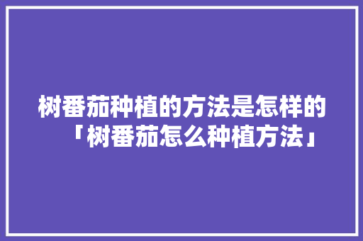 树番茄种植的方法是怎样的「树番茄怎么种植方法」 树番茄种植的方法是怎样的「树番茄怎么种植方法」 番茄病虫害防治