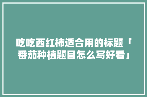 吃吃西红柿适合用的标题「番茄种植题目怎么写好看」 吃吃西红柿适合用的标题「番茄种植题目怎么写好看」 花朵知识