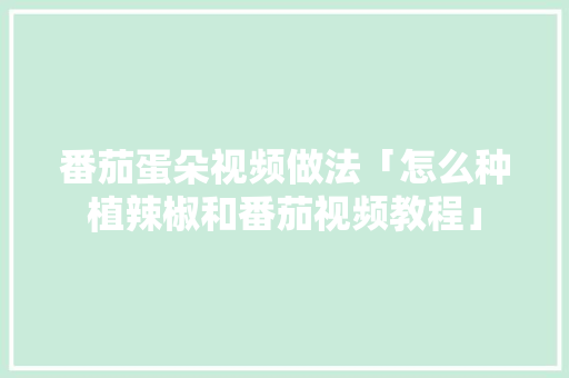 番茄蛋朵视频做法「怎么种植辣椒和番茄视频教程」 番茄蛋朵视频做法「怎么种植辣椒和番茄视频教程」 农业常识
