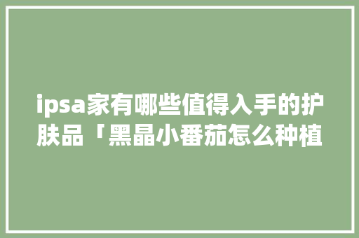 ipsa家有哪些值得入手的护肤品「黑晶小番茄怎么种植视频」