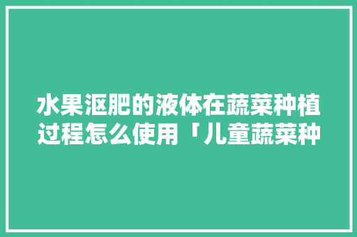 水果沤肥的液体在蔬菜种植过程怎么使用「儿童蔬菜种植小技巧图片」