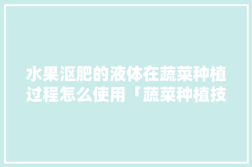水果沤肥的液体在蔬菜种植过程怎么使用「蔬菜种植技巧直播视频」