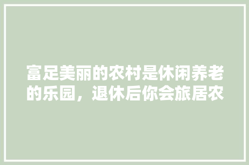 富足美丽的农村是休闲养老的乐园，退休后你会旅居农村吗？为什么「蔬菜种植技巧图片视频大全」